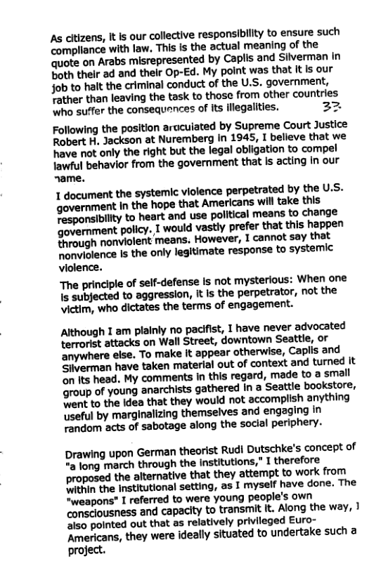 As citizens, It s our collective responsibility to ensure such compliance with law, This is the actual meaning of the quote on Arabs misrepresented by Caplis and Silverman in both their ad and their Op-Ed. My point was that it is our fob to halt the criminal conduct of the U.S. government, Tather than leaving the task to those from other countries Who suffer the consequences of its lflegalities. 22 Following the position aruculated by Supreme Court Justice Robert H. Jackson at Nuremberg in 1945, I believe that we have not only the right but the legal obligation to compel lawful behavior from the government that Is acting in our name. 1 document the systemic violence perpetrated by the U.S. government In the hope that Americans will take this Fesponsibilty to heart and use polltical means to change government policy. I would vastly prefer that this happen Shrough nonviolent means. However, 1 cannot say that honviolence Is the only legitimate response to systemic violence. The principle of self-defense Is not mysterious: When one s subjected to aggresslon, It Is the perpetrator, not the victim, who dictates the terms of engagement. Although I am plainly no pacifist, 1 have never advocated terrorist attacks on Wall Street, downtown Seattle, or anywhere else. To make it appear otherwise, Caplis and Siiverman have taken material out of context and turned it on its head. My comments in this regard, made to a small group of young anarchists gathered In a Seattle bookstore, ent to the idea that they would not accomplish anything useful by marginalizing themselves and engaging in random acts of sabotage along the social periphery. Drawing upon German theorist Rudi Dutschke’s concept of "a long march through the institutions," I therefore proposed the alternative that they attempt to work from ithin the institutional setting, as I myself have done. The *weapons” I referred to were young people’s own consclousness and capacity to transmit it. Along the way, 1 also pointed out that as relatively privileged Euro- Americans, they were ideally situated to undertake such a project.
